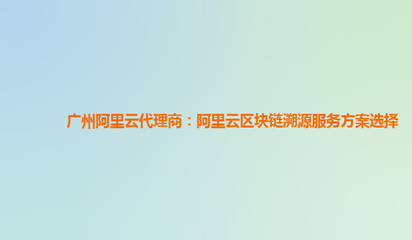 广州阿里云代理商：阿里云区块链溯源服务方案选择