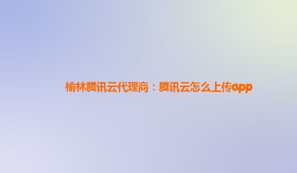 榆林腾讯云代理商：腾讯云怎么上传app