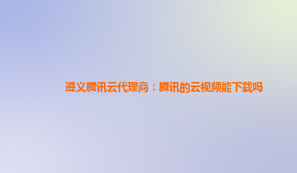 遵义腾讯云代理商：腾讯的云视频能下载吗