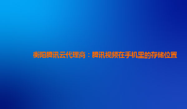 衡阳腾讯云代理商：腾讯视频在手机里的存储位置