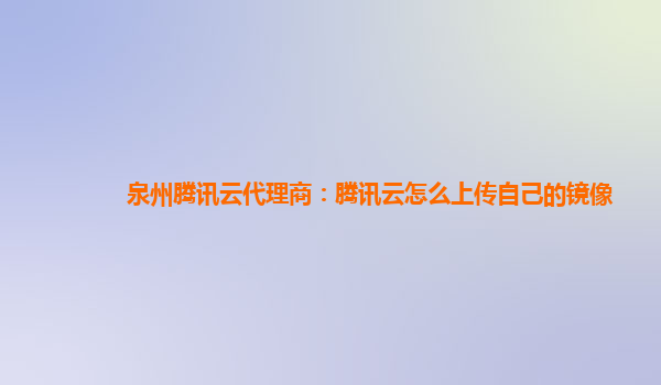 泉州腾讯云代理商：腾讯云怎么上传自己的镜像
