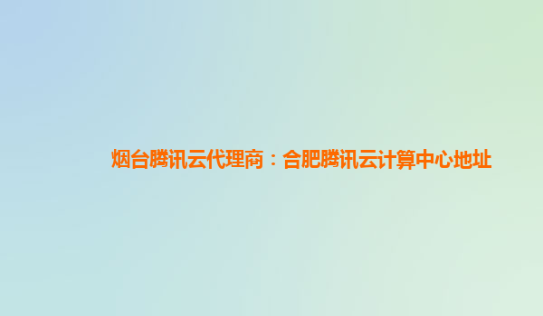 烟台腾讯云代理商：合肥腾讯云计算中心地址