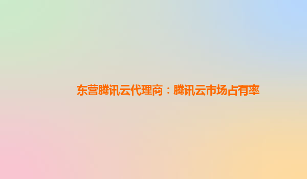东营腾讯云代理商：腾讯云市场占有率