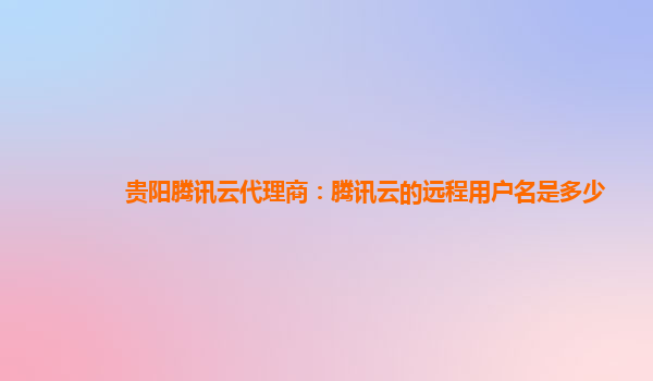 贵阳腾讯云代理商：腾讯云的远程用户名是多少