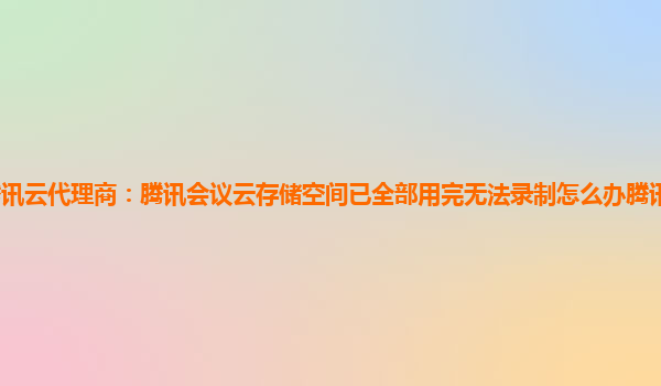 周口腾讯云代理商：腾讯会议云存储空间已全部用完无法录制怎么办腾讯会议云录制空间满了