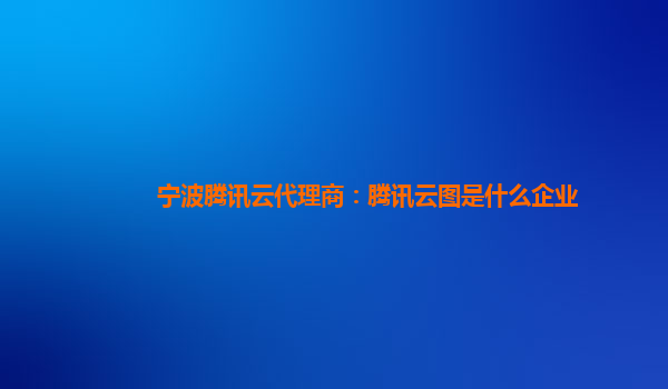宁波腾讯云代理商：腾讯云图是什么企业