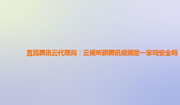 宜昌腾讯云代理商：云视听跟腾讯视频是一家吗安全吗