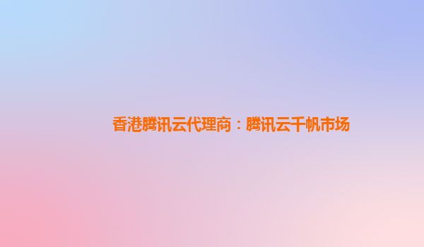 香港腾讯云代理商：腾讯云千帆市场