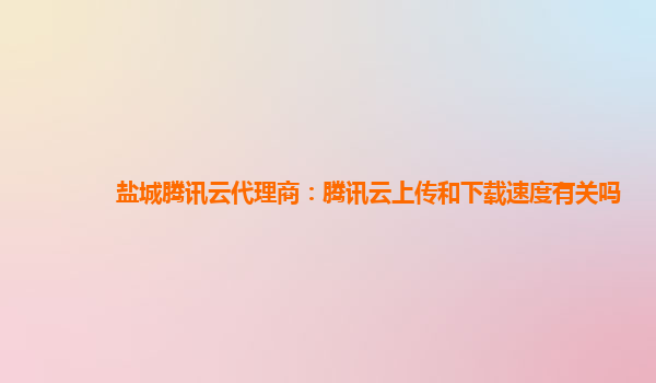 盐城腾讯云代理商：腾讯云上传和下载速度有关吗