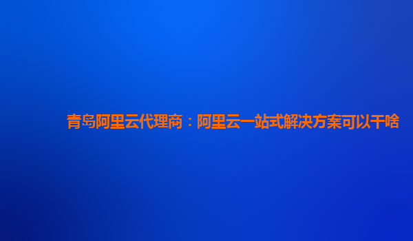 青岛阿里云代理商：阿里云一站式解决方案可以干啥