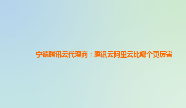 宁德腾讯云代理商：腾讯云阿里云比哪个更厉害