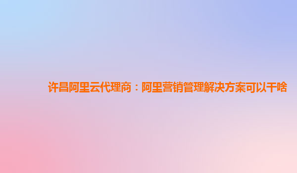许昌阿里云代理商：阿里营销管理解决方案可以干啥
