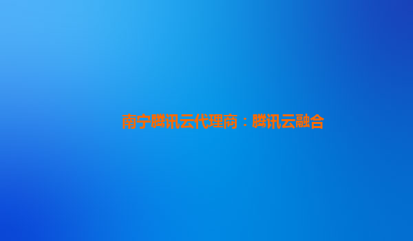 南宁腾讯云代理商：腾讯云融合