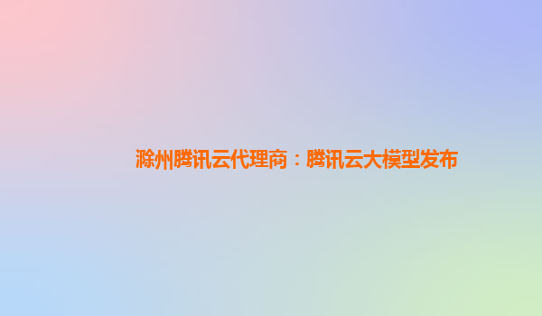 滁州腾讯云代理商：腾讯云大模型发布