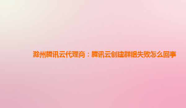 滁州腾讯云代理商：腾讯云创建群组失败怎么回事