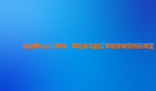保定腾讯云代理商：腾讯会议的云录制存储空间在哪里