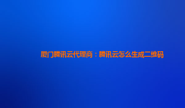 厦门腾讯云代理商：腾讯云怎么生成二维码