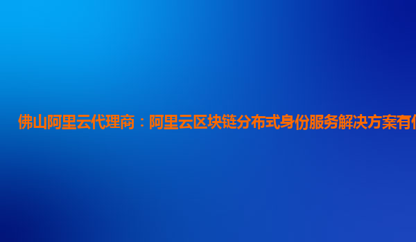 佛山阿里云代理商：阿里云区块链分布式身份服务解决方案有什么服务