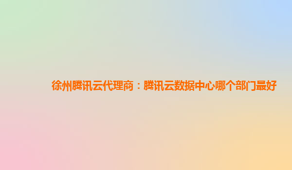 徐州腾讯云代理商：腾讯云数据中心哪个部门最好