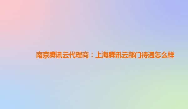 南京腾讯云代理商：上海腾讯云部门待遇怎么样