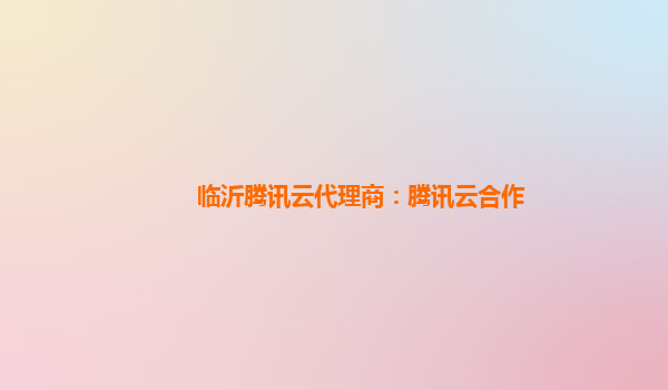 临沂腾讯云代理商：腾讯云合作
