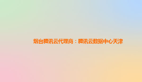 烟台腾讯云代理商：腾讯云数据中心天津