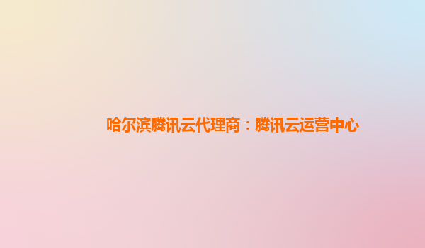 哈尔滨腾讯云代理商：腾讯云运营中心