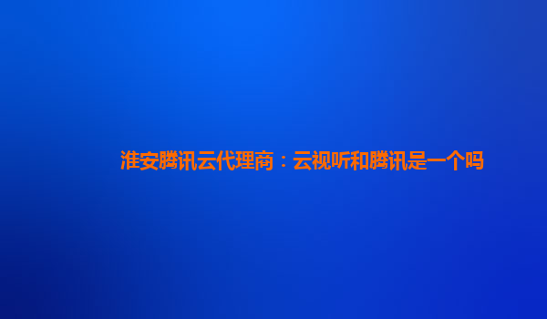 淮安腾讯云代理商：云视听和腾讯是一个吗