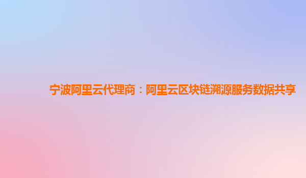 宁波阿里云代理商：阿里云区块链溯源服务数据共享