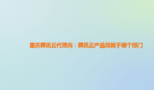 重庆腾讯云代理商：腾讯云产品部属于哪个部门