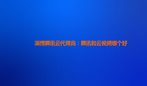 淄博腾讯云代理商：腾讯和云视频哪个好