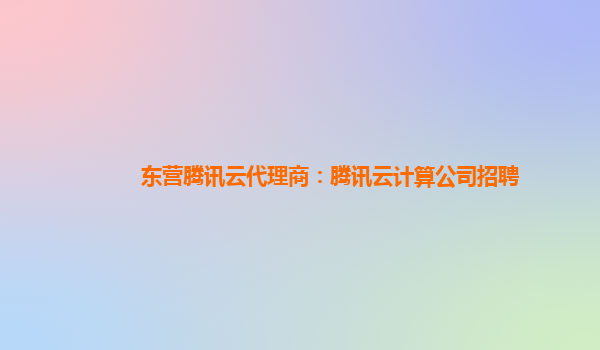 东营腾讯云代理商：腾讯云计算公司招聘