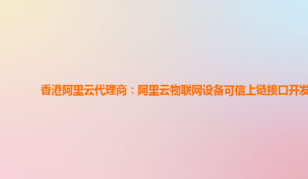 香港阿里云代理商：阿里云物联网设备可信上链接口开发