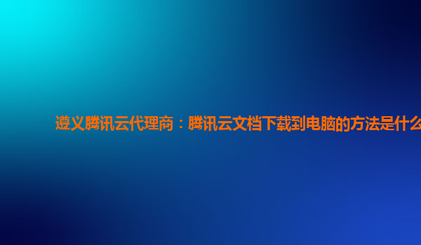 遵义腾讯云代理商：腾讯云文档下载到电脑的方法是什么