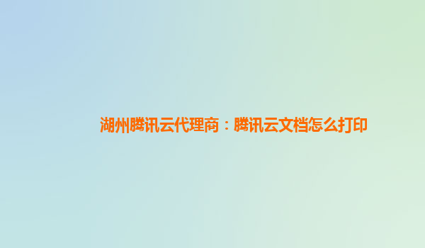 湖州腾讯云代理商：腾讯云文档怎么打印