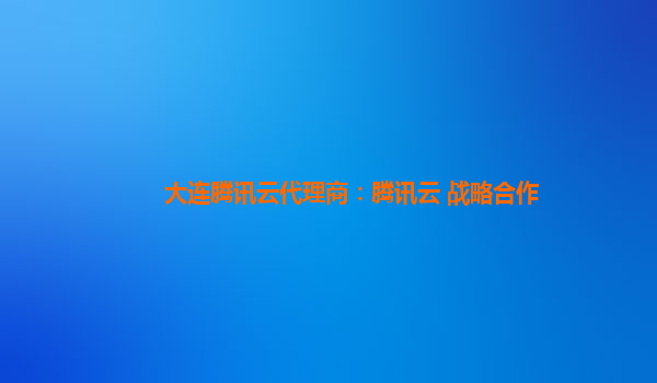 大连腾讯云代理商：腾讯云 战略合作
