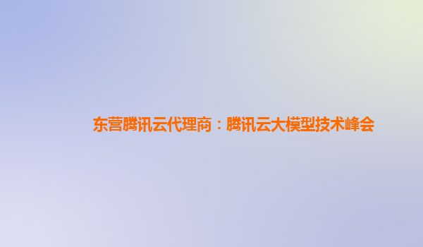 东营腾讯云代理商：腾讯云大模型技术峰会