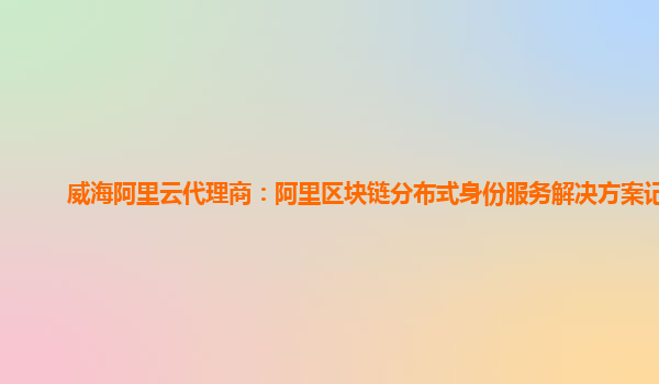 威海阿里云代理商：阿里区块链分布式身份服务解决方案记录