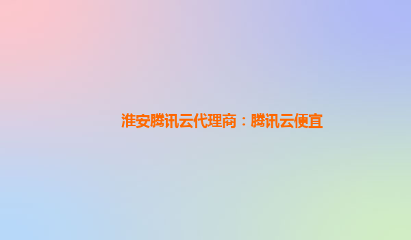 淮安腾讯云代理商：腾讯云便宜