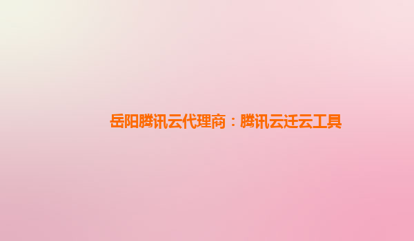 岳阳腾讯云代理商：腾讯云迁云工具