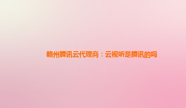 赣州腾讯云代理商：云视听是腾讯的吗