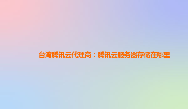 台湾腾讯云代理商：腾讯云服务器存储在哪里