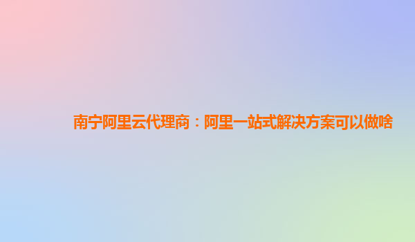 南宁阿里云代理商：阿里一站式解决方案可以做啥