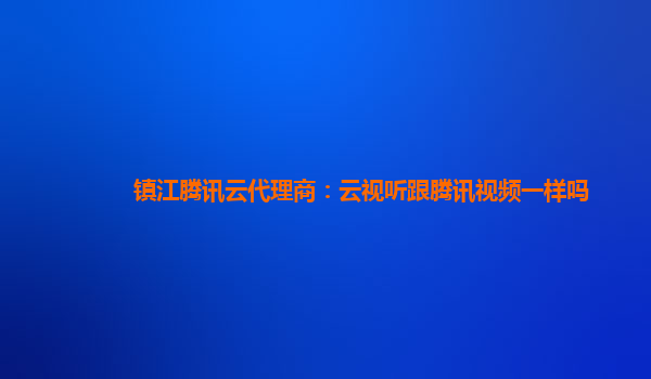 镇江腾讯云代理商：云视听跟腾讯视频一样吗