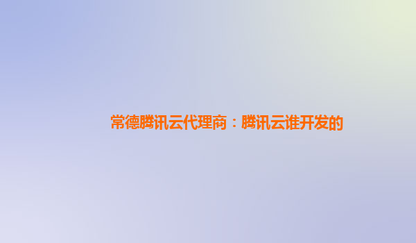 常德腾讯云代理商：腾讯云谁开发的