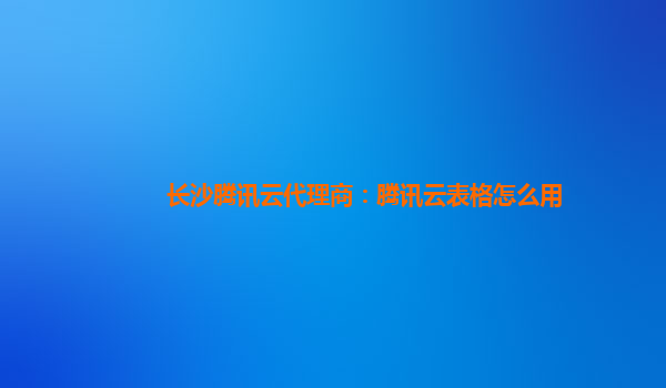 长沙腾讯云代理商：腾讯云表格怎么用