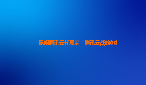昆明腾讯云代理商：腾讯云战略bd