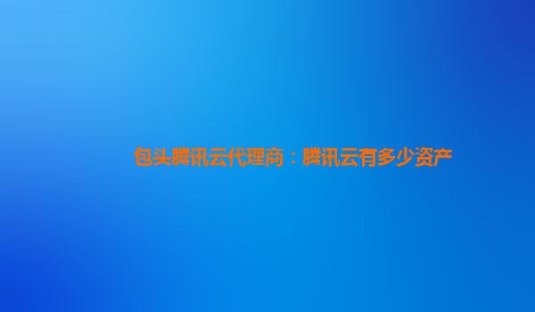 包头腾讯云代理商：腾讯云有多少资产