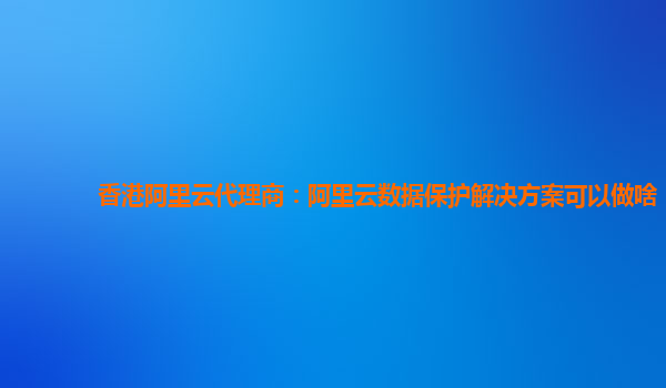 香港阿里云代理商：阿里云数据保护解决方案可以做啥