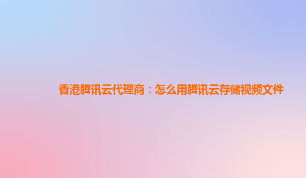 香港腾讯云代理商：怎么用腾讯云存储视频文件